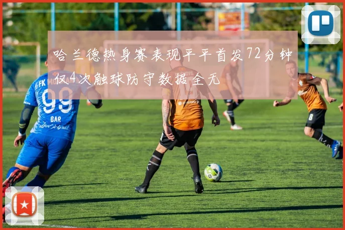 哈兰德热身赛表现平平首发72分钟仅4次触球防守数据全无