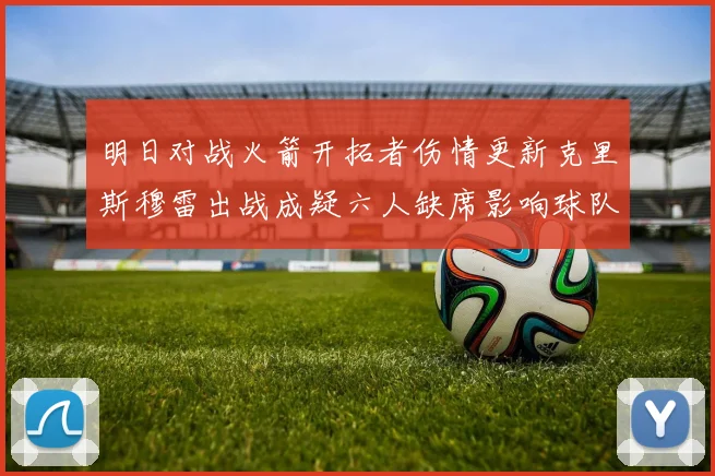 明日对战火箭开拓者伤情更新克里斯穆雷出战成疑六人缺席影响球队实力