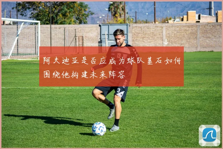阿夫迪亚是否应成为球队基石如何围绕他构建未来阵容