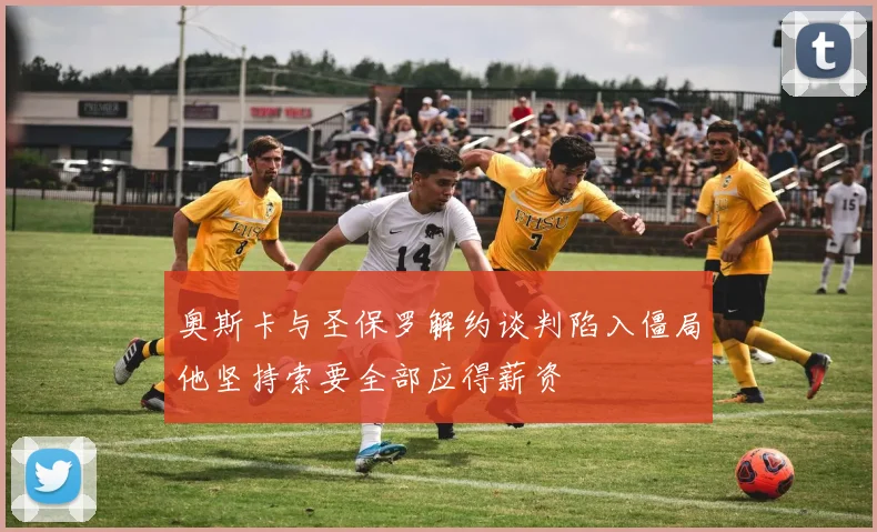 奥斯卡与圣保罗解约谈判陷入僵局他坚持索要全部应得薪资