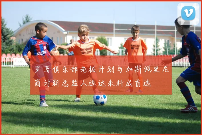 罗马俱乐部老板计划与加斯佩里尼商讨新总监人选达米科成首选