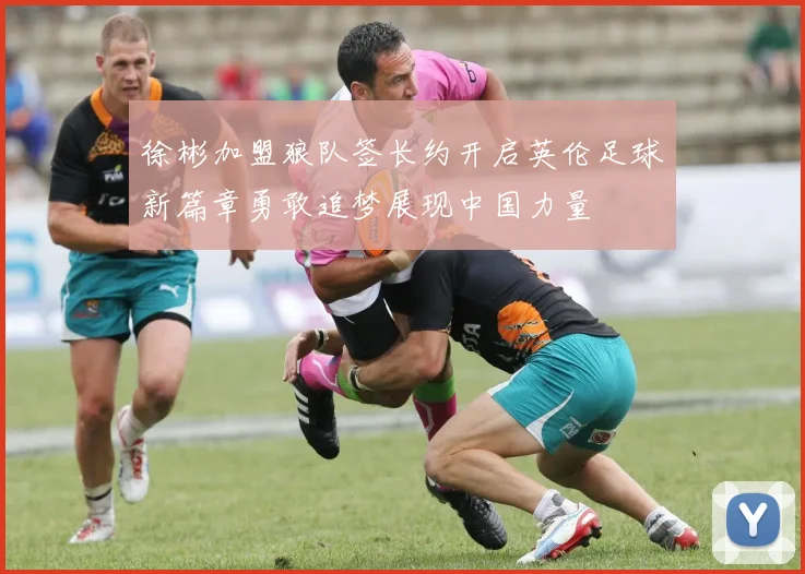 徐彬加盟狼队签长约开启英伦足球新篇章勇敢追梦展现中国力量