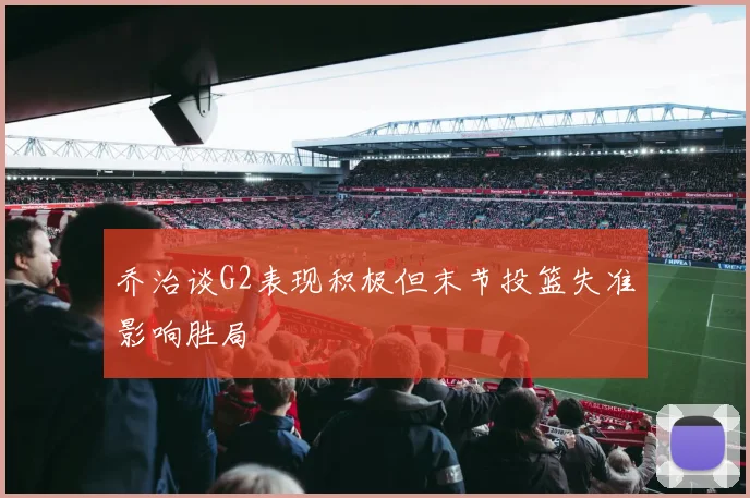 乔治谈G2表现积极但末节投篮失准影响胜局