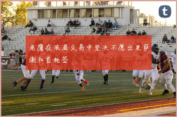 老鹰在浓眉交易中坚决不愿出里萨谢和首轮签