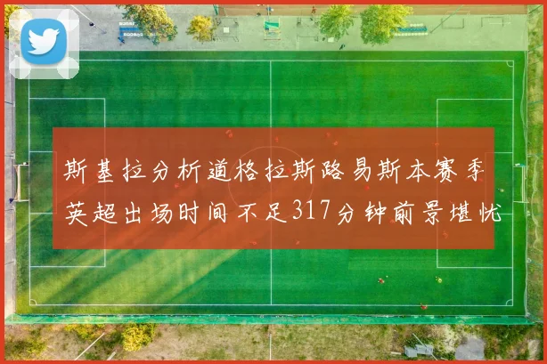 斯基拉分析道格拉斯路易斯本赛季英超出场时间不足317分钟前景堪忧
