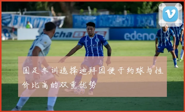 国足冬训选择迪拜因便于约球与性价比高的双重优势