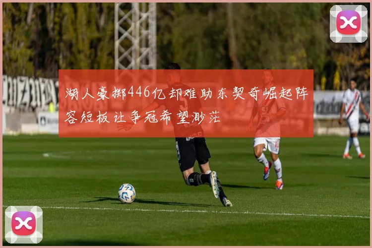 湖人豪掷446亿却难助东契奇崛起阵容短板让争冠希望渺茫
