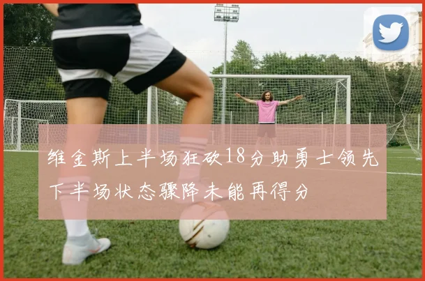 维金斯上半场狂砍18分助勇士领先下半场状态骤降未能再得分