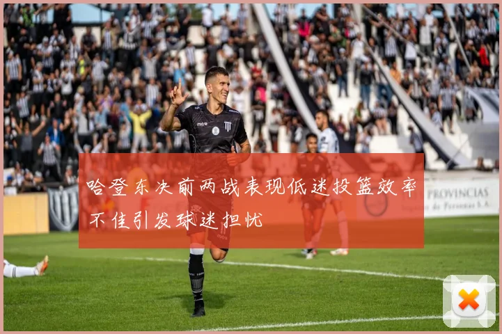 哈登东决前两战表现低迷投篮效率不佳引发球迷担忧
