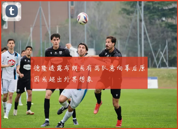 德隆透露布朗或有离队意向幕后原因或超出外界想象