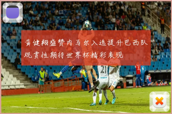 黄健翔盛赞内马尔入选提升巴西队观赏性期待世界杯精彩表现