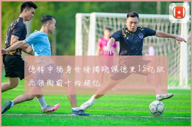 德转中场身价榜揭晓佩德里15亿欧元领衔前十均超亿