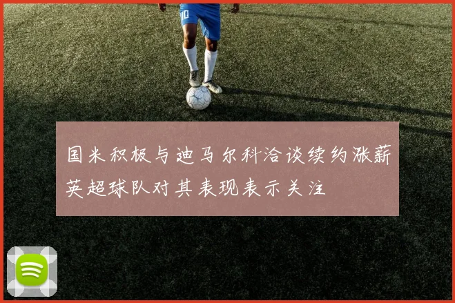 国米积极与迪马尔科洽谈续约涨薪英超球队对其表现表示关注