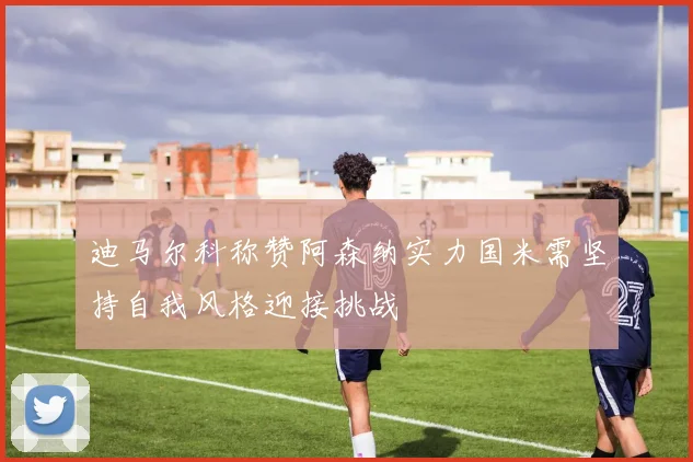 迪马尔科称赞阿森纳实力国米需坚持自我风格迎接挑战