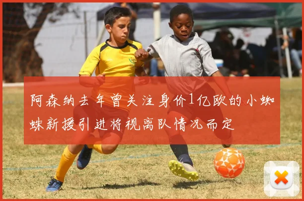 阿森纳去年曾关注身价1亿欧的小蜘蛛新援引进将视离队情况而定
