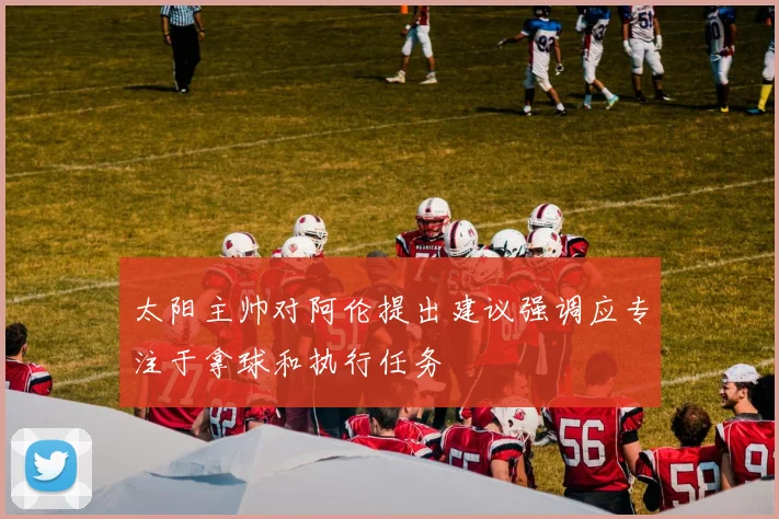 太阳主帅对阿伦提出建议强调应专注于拿球和执行任务