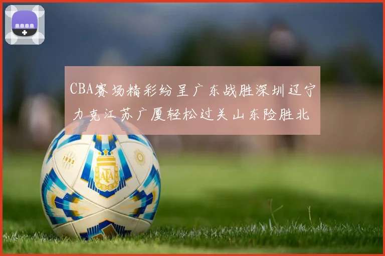 CBA赛场精彩纷呈广东战胜深圳辽宁力克江苏广厦轻松过关山东险胜北京