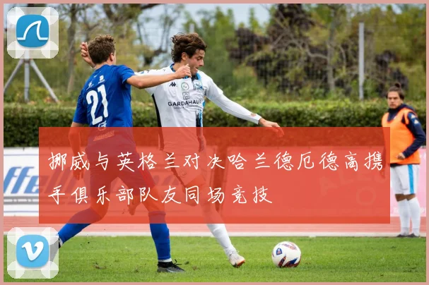 挪威与英格兰对决哈兰德厄德高携手俱乐部队友同场竞技