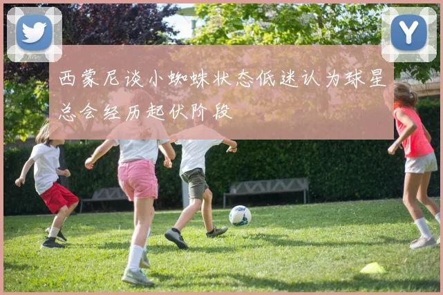 西蒙尼谈小蜘蛛状态低迷认为球星总会经历起伏阶段