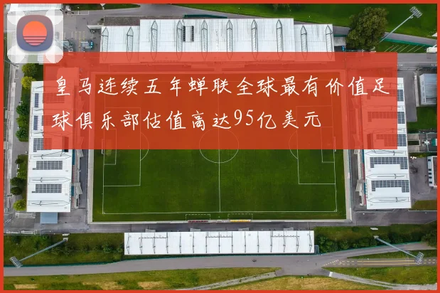皇马连续五年蝉联全球最有价值足球俱乐部估值高达95亿美元