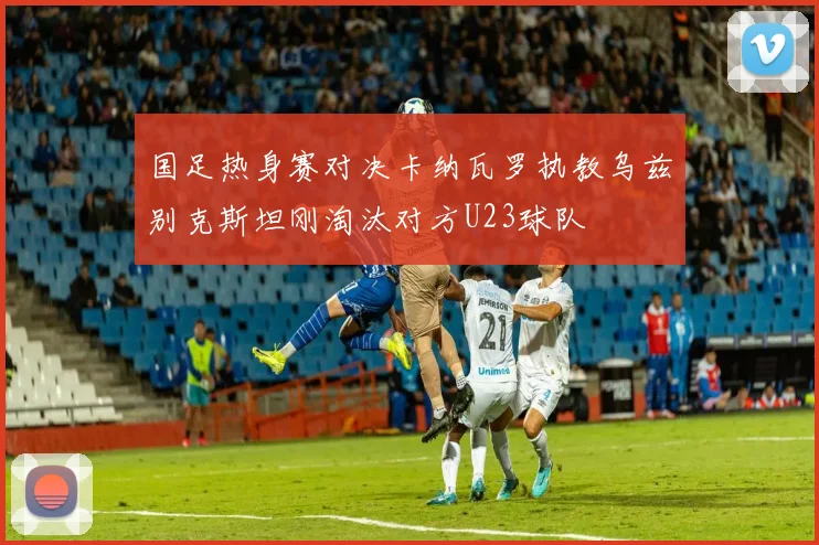 国足热身赛对决卡纳瓦罗执教乌兹别克斯坦刚淘汰对方U23球队