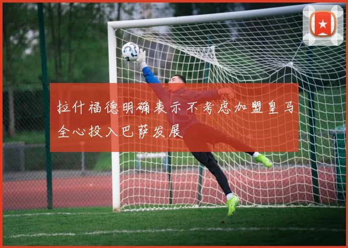 拉什福德明确表示不考虑加盟皇马全心投入巴萨发展