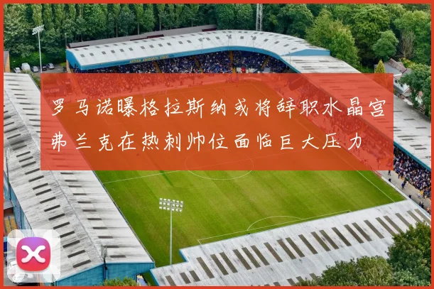 罗马诺曝格拉斯纳或将辞职水晶宫弗兰克在热刺帅位面临巨大压力