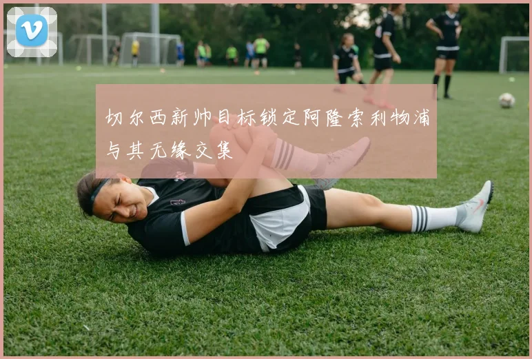 切尔西新帅目标锁定阿隆索利物浦与其无缘交集