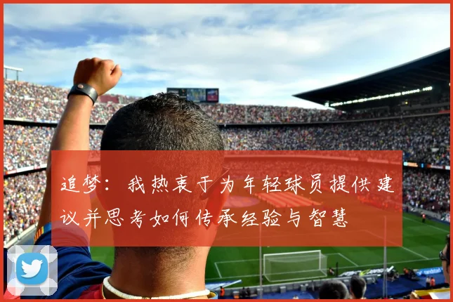追梦：我热衷于为年轻球员提供建议并思考如何传承经验与智慧