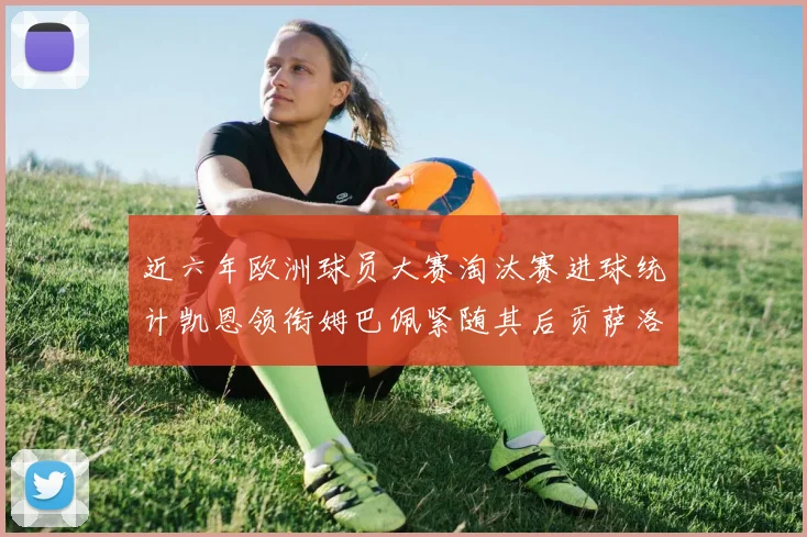 近六年欧洲球员大赛淘汰赛进球统计凯恩领衔姆巴佩紧随其后贡萨洛表现不俗