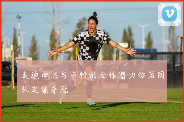 麦迪回忆与卡特的合作潜力称若同队定能夺冠