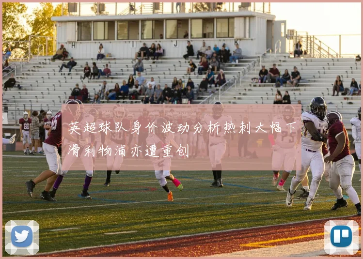 英超球队身价波动分析热刺大幅下滑利物浦亦遭重创
