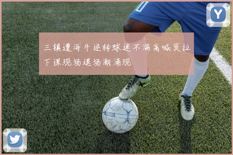 三镇遭海牛逆转球迷不满高喊莫拉下课现场退场潮涌现
